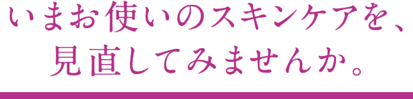 いまお使いのスキンケアを、見直してみませんか。