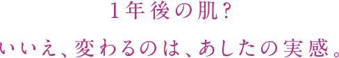 １年後の肌？ いいえ、変わるのは、あしたの実感。